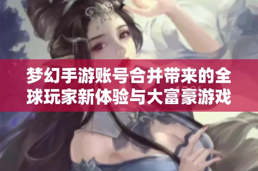 梦幻手游账号合并带来的全球玩家新体验与大富豪游戏的奇妙交融