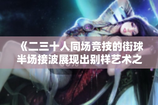 《二三十人同场竞技的街球半场接波展现出别样艺术之美》