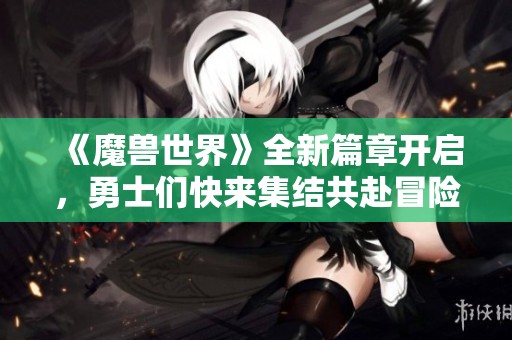 《魔兽世界》全新篇章开启，勇士们快来集结共赴冒险之旅！