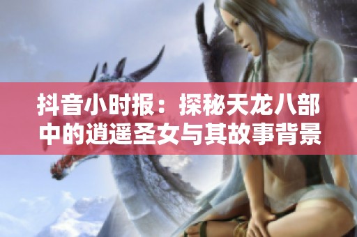 抖音小时报：探秘天龙八部中的逍遥圣女与其故事背景