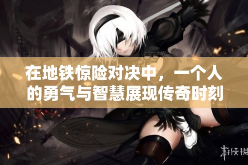 在地铁惊险对决中，一个人的勇气与智慧展现传奇时刻