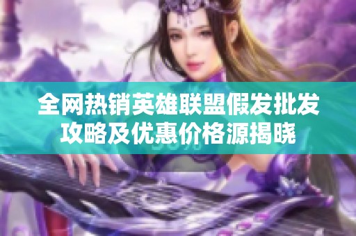 全网热销英雄联盟假发批发攻略及优惠价格源揭晓