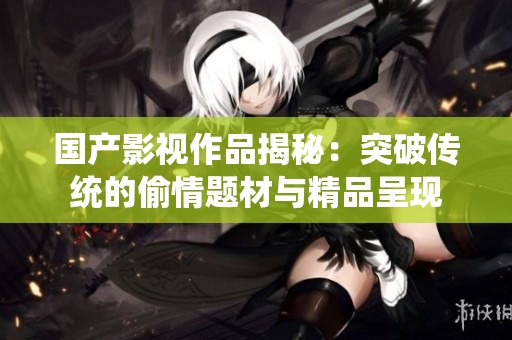 国产影视作品揭秘：突破传统的偷情题材与精品呈现