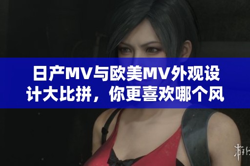 日产MV与欧美MV外观设计大比拼，你更喜欢哪个风格？