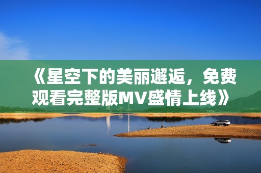 《星空下的美丽邂逅，免费观看完整版MV盛情上线》