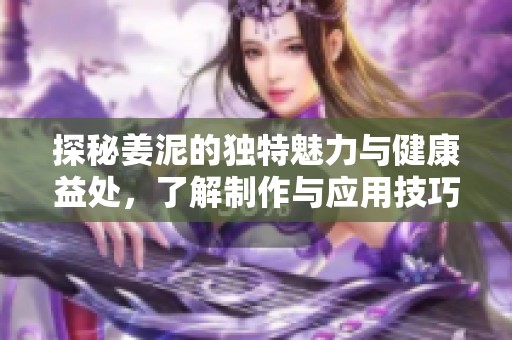 探秘姜泥的独特魅力与健康益处，了解制作与应用技巧