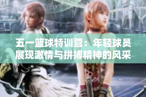 五一篮球特训营：年轻球员展现激情与拼搏精神的风采