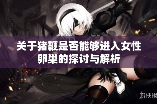 关于猪鞭是否能够进入女性卵巢的探讨与解析