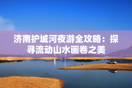 济南护城河夜游全攻略：探寻流动山水画卷之美
