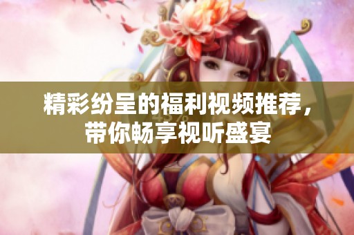 精彩纷呈的福利视频推荐，带你畅享视听盛宴