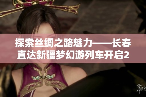 探索丝绸之路魅力——长春直达新疆梦幻游列车开启2025年假日之旅