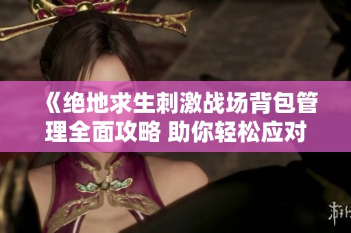 《绝地求生刺激战场背包管理全面攻略 助你轻松应对战场挑战》
