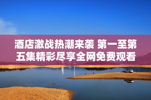 酒店激战热潮来袭 第一至第五集精彩尽享全网免费观看