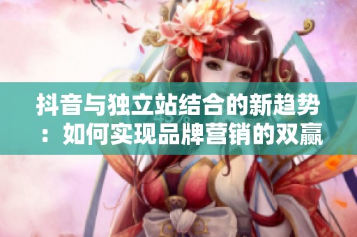 抖音与独立站结合的新趋势：如何实现品牌营销的双赢局面