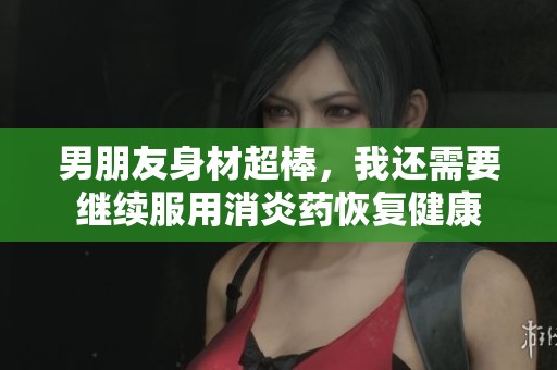 男朋友身材超棒，我还需要继续服用消炎药恢复健康