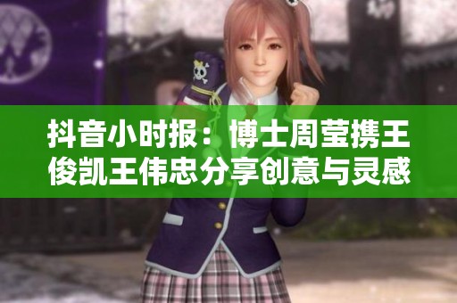 抖音小时报：博士周莹携王俊凯王伟忠分享创意与灵感故事