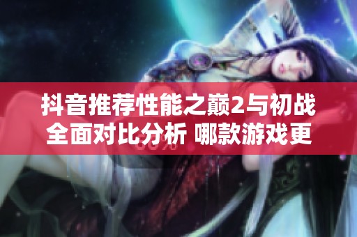 抖音推荐性能之巅2与初战全面对比分析 哪款游戏更具实力优势？