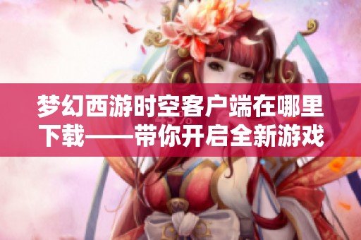 梦幻西游时空客户端在哪里下载——带你开启全新游戏体验之旅