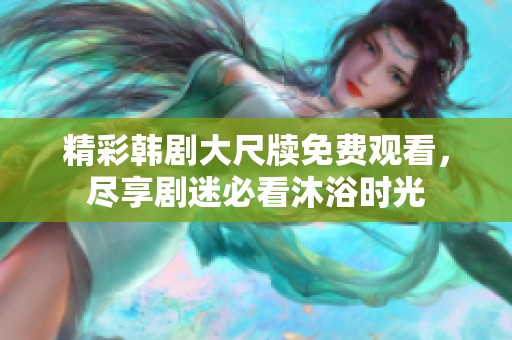 精彩韩剧大尺牍免费观看，尽享剧迷必看沐浴时光