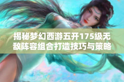 揭秘梦幻西游五开175级无敌阵容组合打造技巧与策略