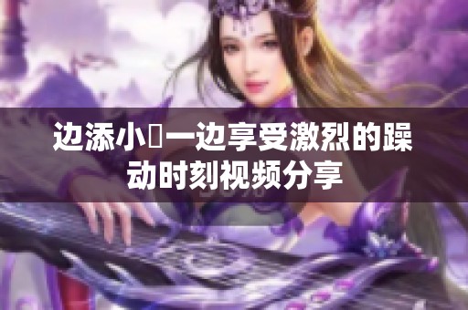 边添小泬一边享受激烈的躁动时刻视频分享