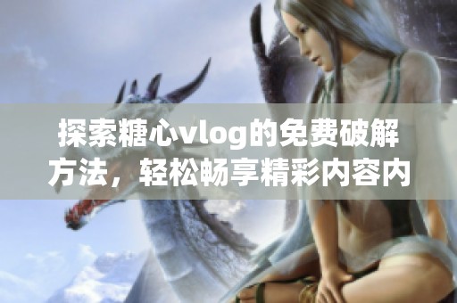 探索糖心vlog的免费破解方法，轻松畅享精彩内容内幕