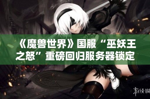 《魔兽世界》国服“巫妖王之怒”重磅回归服务器锁定状态解析