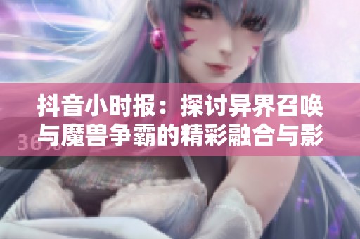 抖音小时报：探讨异界召唤与魔兽争霸的精彩融合与影响