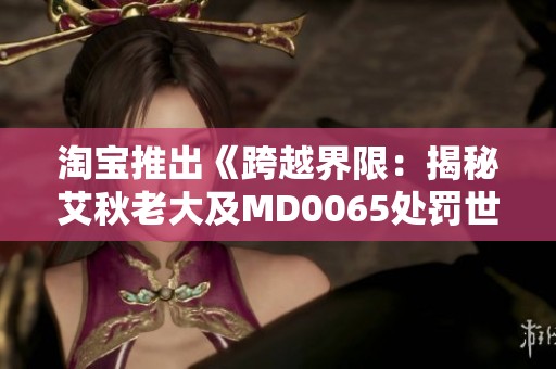 淘宝推出《跨越界限：揭秘艾秋老大及MD0065处罚世界的纪念版4D》