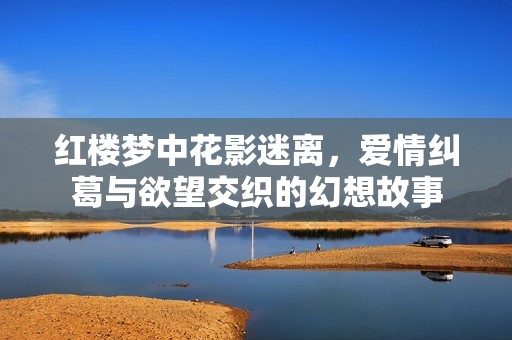 红楼梦中花影迷离，爱情纠葛与欲望交织的幻想故事