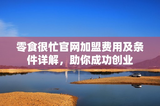 零食很忙官网加盟费用及条件详解，助你成功创业