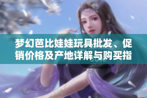 梦幻芭比娃娃玩具批发、促销价格及产地详解与购买指南