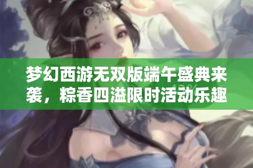 梦幻西游无双版端午盛典来袭，粽香四溢限时活动乐趣无穷！
