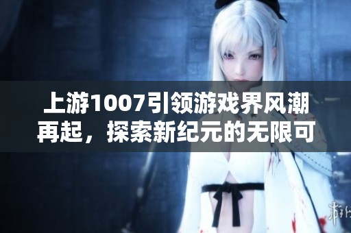 上游1007引领游戏界风潮再起，探索新纪元的无限可能