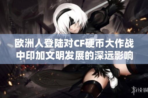 欧洲人登陆对CF硬币大作战中印加文明发展的深远影响解析