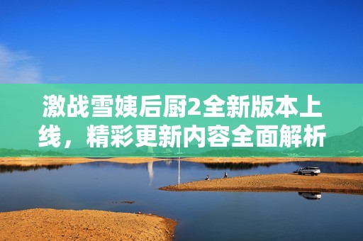 激战雪姨后厨2全新版本上线，精彩更新内容全面解析