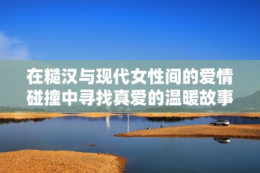 在糙汉与现代女性间的爱情碰撞中寻找真爱的温暖故事