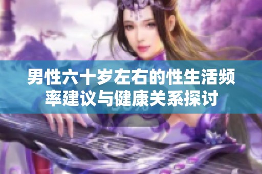 男性六十岁左右的性生活频率建议与健康关系探讨