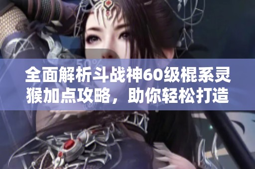全面解析斗战神60级棍系灵猴加点攻略，助你轻松打造强力角色