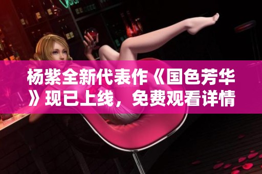 杨紫全新代表作《国色芳华》现已上线，免费观看详情揭秘
