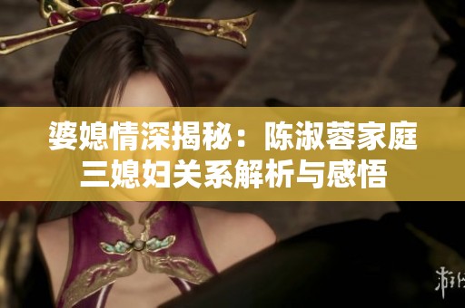婆媳情深揭秘：陈淑蓉家庭三媳妇关系解析与感悟