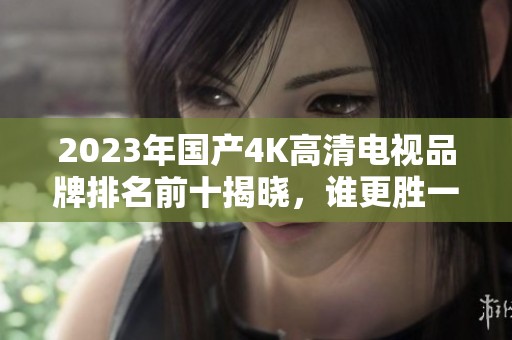 2023年国产4K高清电视品牌排名前十揭晓，谁更胜一筹？
