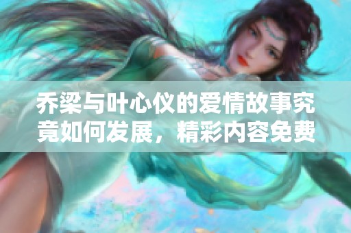 乔梁与叶心仪的爱情故事究竟如何发展，精彩内容免费分享揭秘