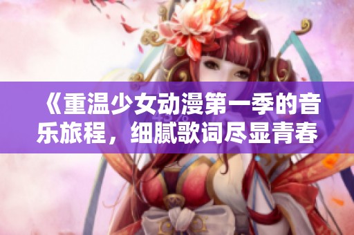 《重温少女动漫第一季的音乐旅程，细腻歌词尽显青春魅力》