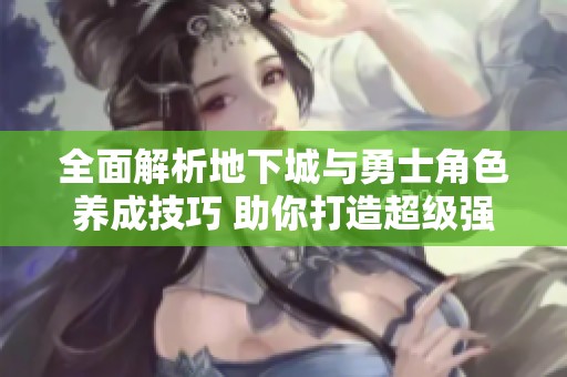 全面解析地下城与勇士角色养成技巧 助你打造超级强力角色