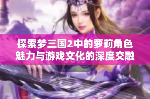 探索梦三国2中的萝莉角色魅力与游戏文化的深度交融