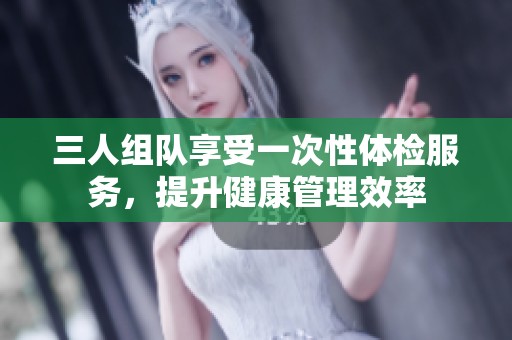 三人组队享受一次性体检服务，提升健康管理效率