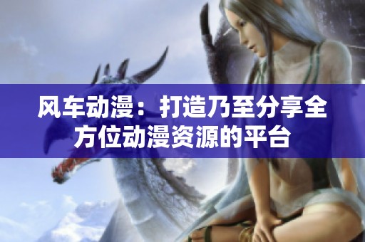 风车动漫：打造乃至分享全方位动漫资源的平台