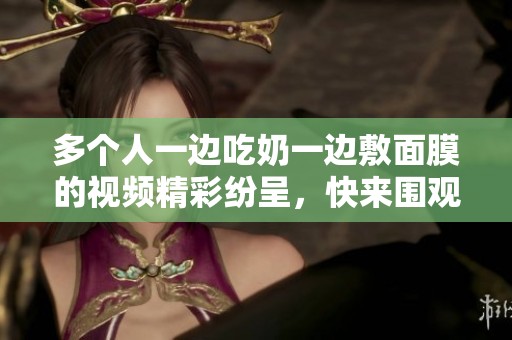 多个人一边吃奶一边敷面膜的视频精彩纷呈，快来围观吧！