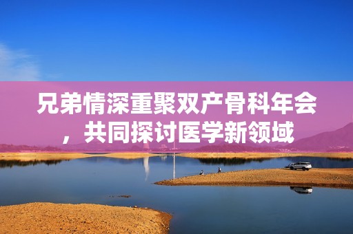 兄弟情深重聚双产骨科年会，共同探讨医学新领域